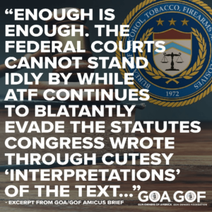 "Enough is enough. The federal courts cannot stand idly by while ATF continues to blatantly evade the statutes Congress wrote through cutesy "Interpretations" of the text..." - Exceprt from GOA/GOF amicus brief